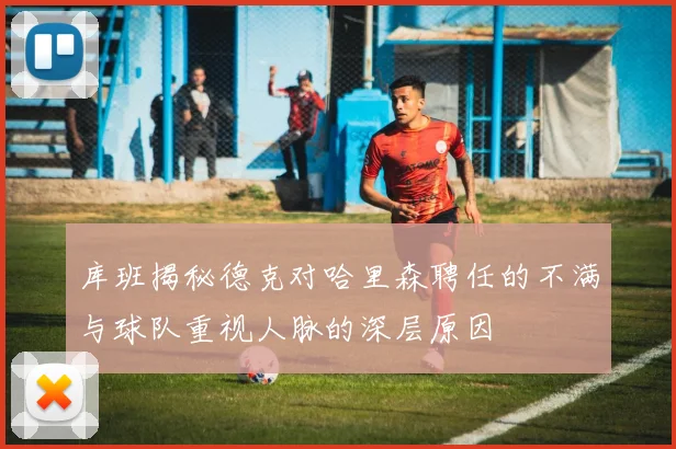 库班揭秘德克对哈里森聘任的不满与球队重视人脉的深层原因