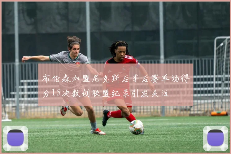 布伦森加盟尼克斯后季后赛单场得分15次数创联盟纪录引发关注