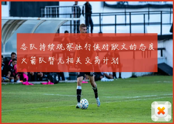 各队持续观察独行侠对欧文的态度火箭队暂无相关交易计划