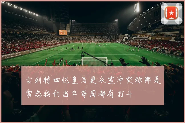 古利特回忆皇马更衣室冲突称那是常态我们当年每周都有打斗