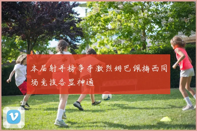 本届射手榜争夺激烈姆巴佩梅西同场竞技各显神通