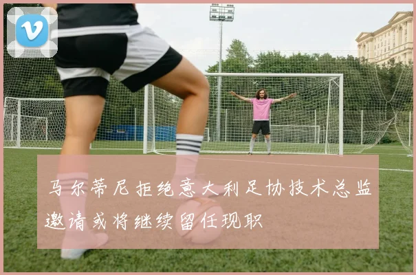 马尔蒂尼拒绝意大利足协技术总监邀请或将继续留任现职