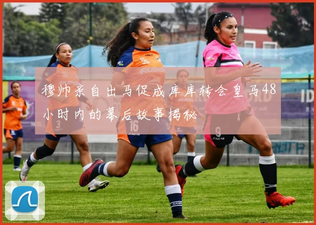 穆帅亲自出马促成库库转会皇马48小时内的幕后故事揭秘