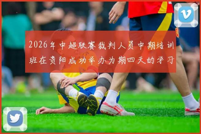 2026年中超联赛裁判人员中期培训班在贵阳成功举办为期四天的学习与交流活动