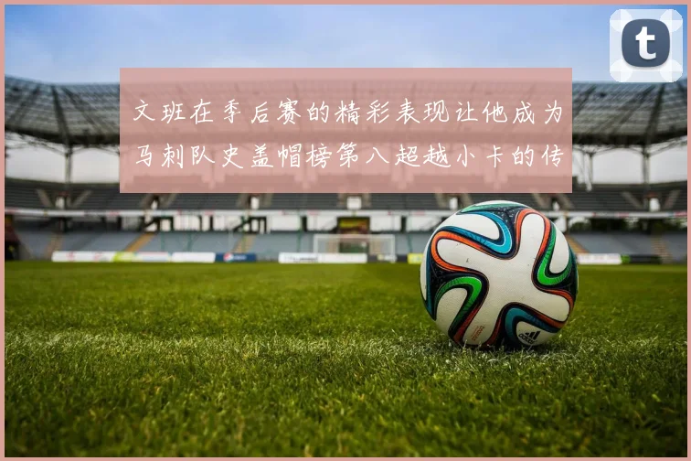 文班在季后赛的精彩表现让他成为马刺队史盖帽榜第八超越小卡的传奇之路