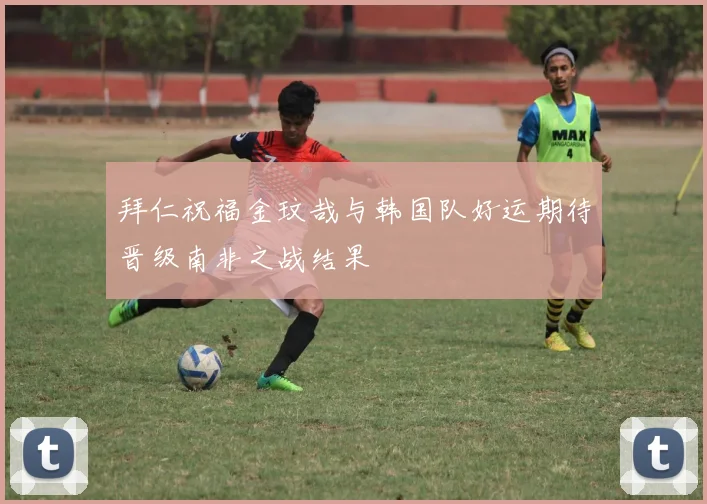 拜仁祝福金玟哉与韩国队好运期待晋级南非之战结果
