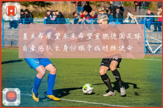 基米希展望未来希望重燃德国足球自豪感队长身份赋予我特殊使命