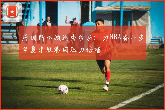 詹姆斯回顾选秀经历：为NBA奋斗多年夏季联赛前压力倍增