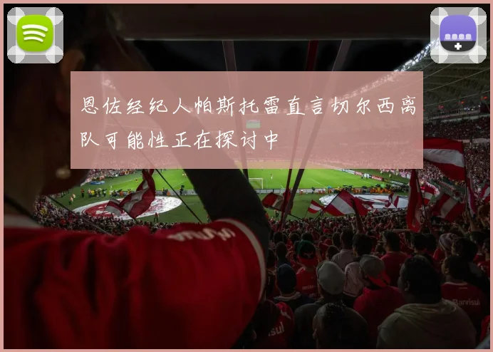 恩佐经纪人帕斯托雷直言切尔西离队可能性正在探讨中