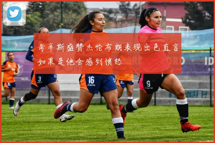 考辛斯盛赞杰伦布朗表现出色直言如果是他会感到愤怒